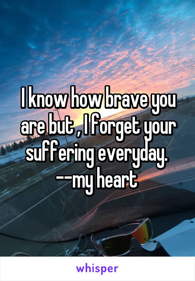 I know how brave you are but , I forget your suffering everyday. 
--my heart 