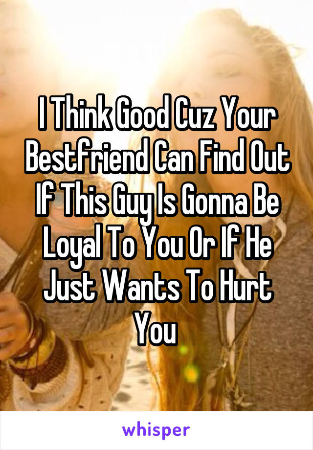 I Think Good Cuz Your Bestfriend Can Find Out If This Guy Is Gonna Be Loyal To You Or If He Just Wants To Hurt You 