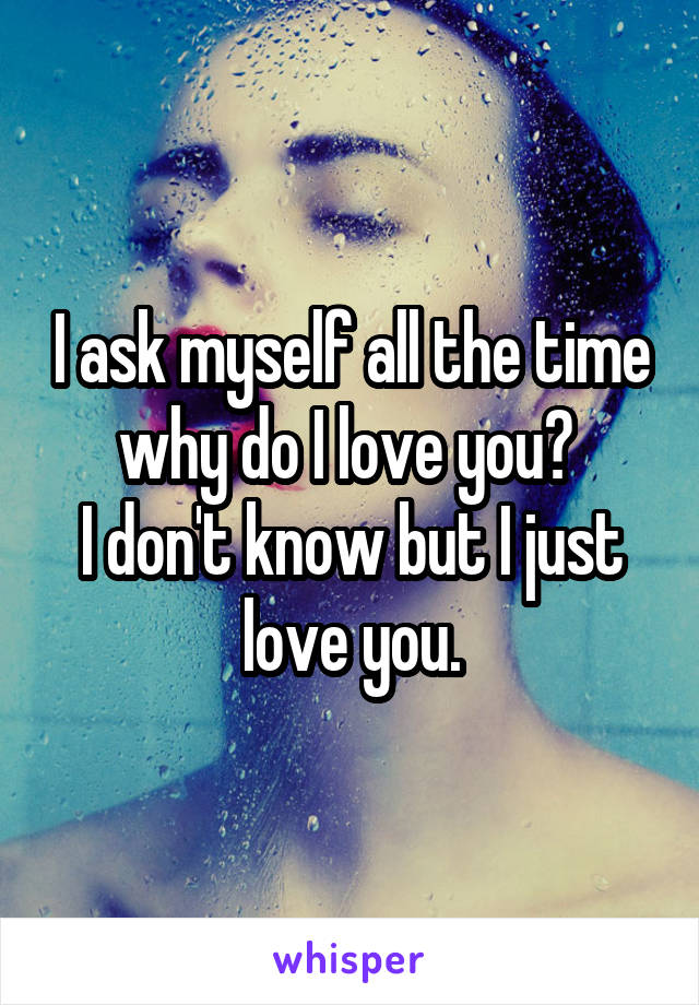 I ask myself all the time why do I love you? 
I don't know but I just love you.