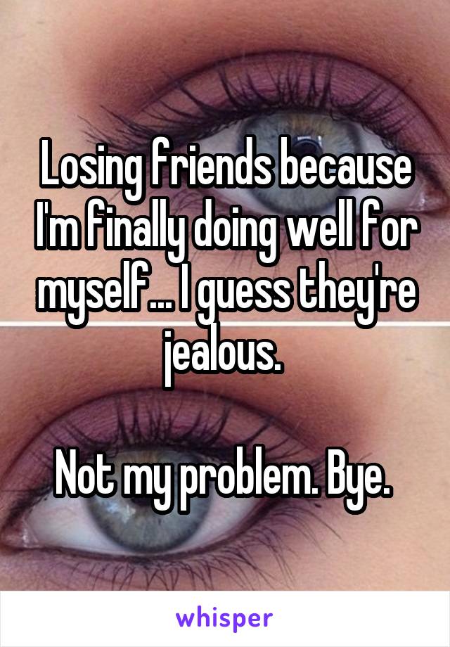 Losing friends because I'm finally doing well for myself... I guess they're jealous. 

Not my problem. Bye. 