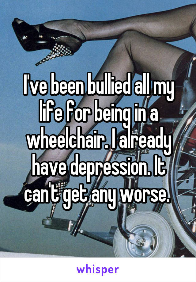 I've been bullied all my life for being in a wheelchair. I already have depression. It can't get any worse. 