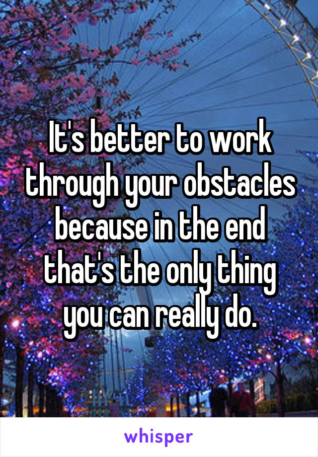 It's better to work through your obstacles because in the end that's the only thing you can really do.