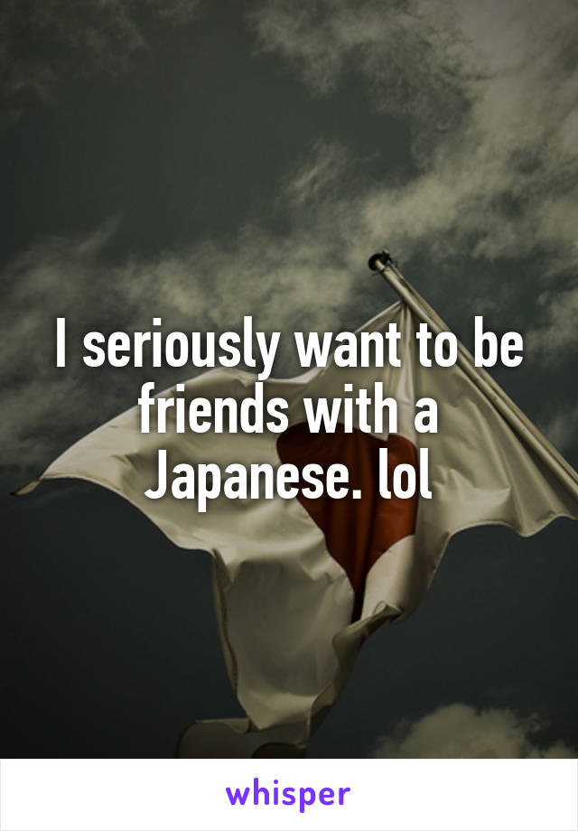 I seriously want to be friends with a Japanese. lol