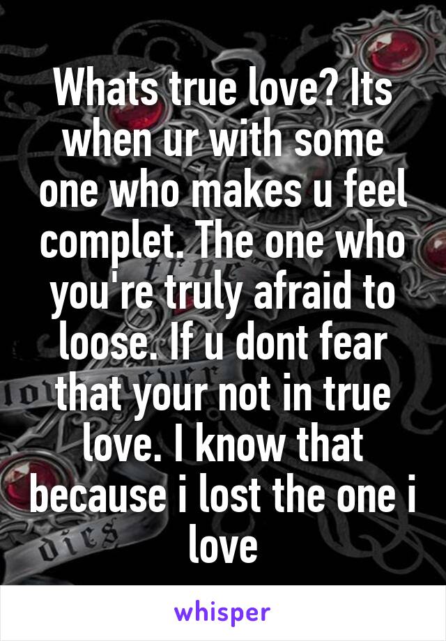 Whats true love? Its when ur with some one who makes u feel complet. The one who you're truly afraid to loose. If u dont fear that your not in true love. I know that because i lost the one i love