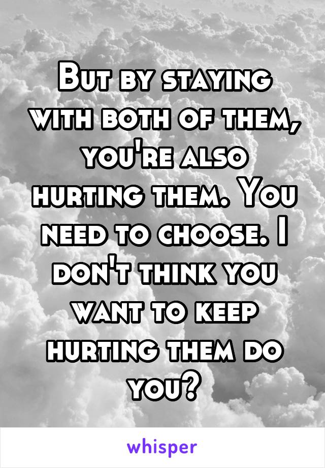 But by staying with both of them, you're also hurting them. You need to choose. I don't think you want to keep hurting them do you?