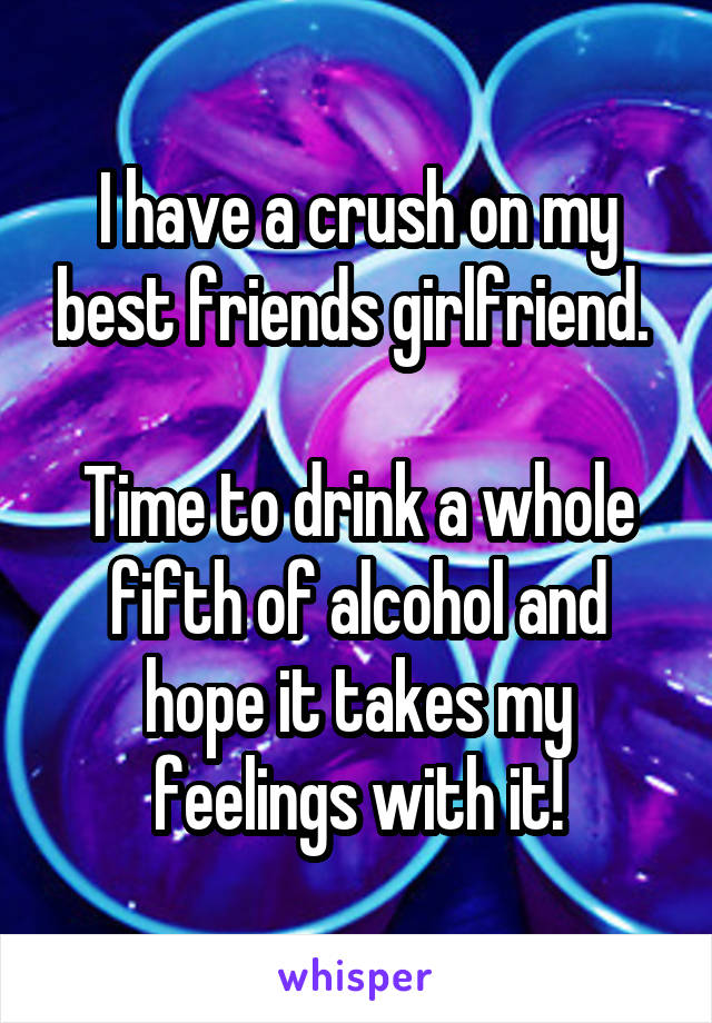 I have a crush on my best friends girlfriend. 

Time to drink a whole fifth of alcohol and hope it takes my feelings with it!