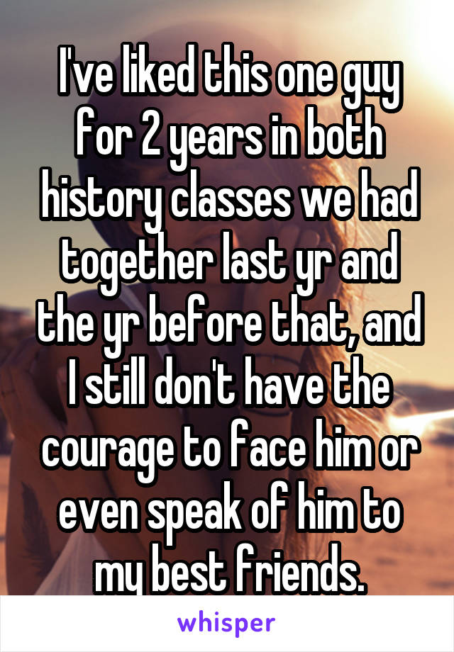 I've liked this one guy for 2 years in both history classes we had together last yr and the yr before that, and I still don't have the courage to face him or even speak of him to my best friends.