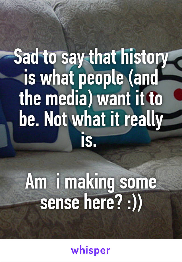 Sad to say that history is what people (and the media) want it to be. Not what it really is. 

Am  i making some sense here? :))