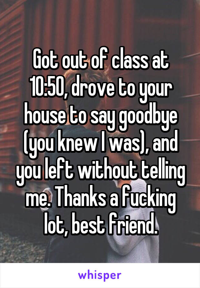 Got out of class at 10:50, drove to your house to say goodbye (you knew I was), and you left without telling me. Thanks a fucking lot, best friend.