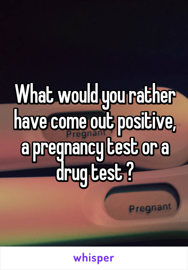 What would you rather have come out positive, a pregnancy test or a drug test ?