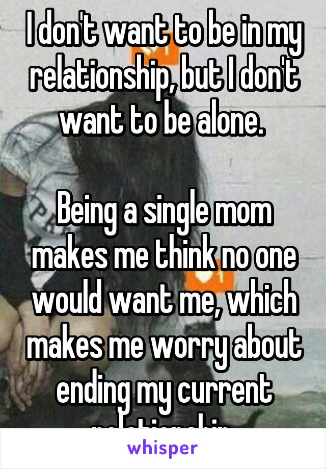 I don't want to be in my relationship, but I don't want to be alone. 

Being a single mom makes me think no one would want me, which makes me worry about ending my current relationship 