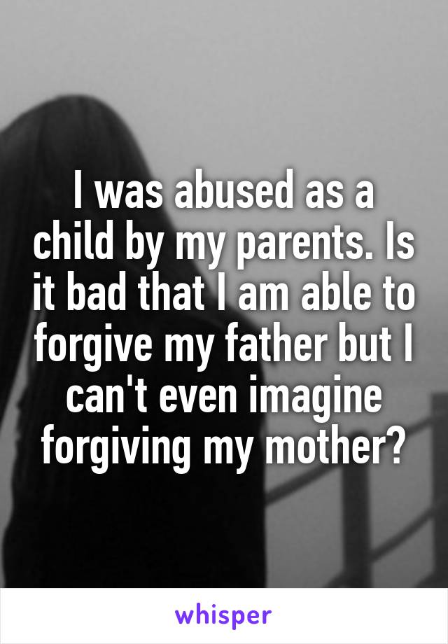 I was abused as a child by my parents. Is it bad that I am able to forgive my father but I can't even imagine forgiving my mother?