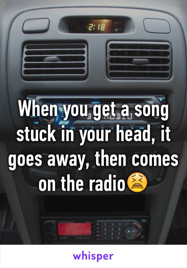 When you get a song stuck in your head, it goes away, then comes on the radio😫