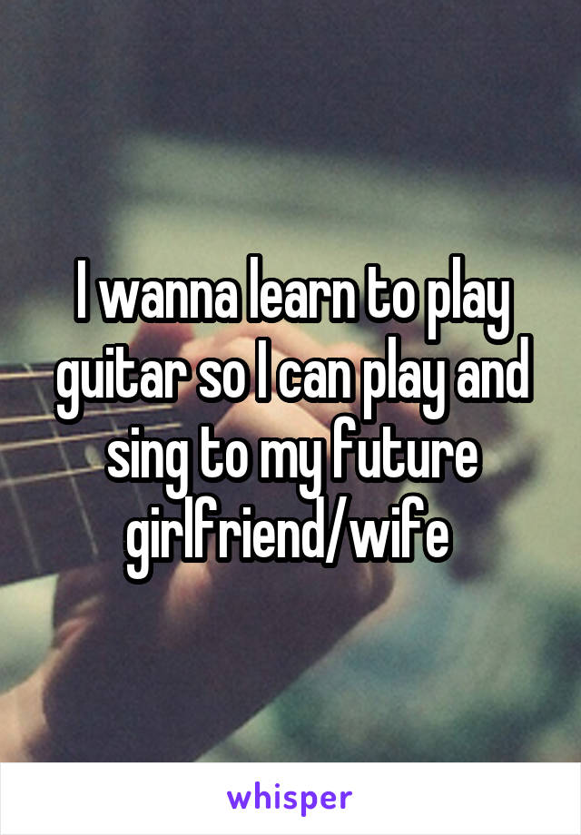 I wanna learn to play guitar so I can play and sing to my future girlfriend/wife 