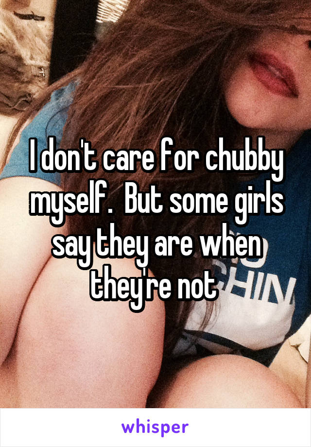 I don't care for chubby myself.  But some girls say they are when they're not 