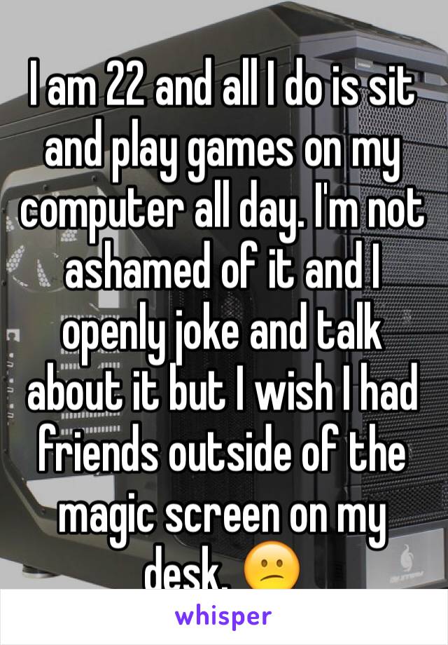 I am 22 and all I do is sit and play games on my computer all day. I'm not ashamed of it and I openly joke and talk about it but I wish I had friends outside of the magic screen on my desk. 😕