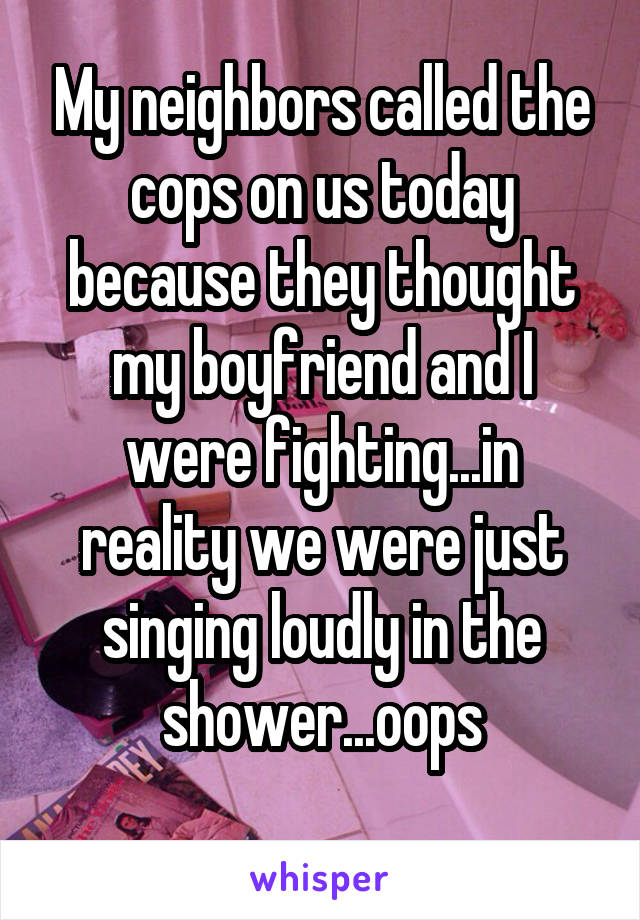 My neighbors called the cops on us today because they thought my boyfriend and I were fighting...in reality we were just singing loudly in the shower...oops
