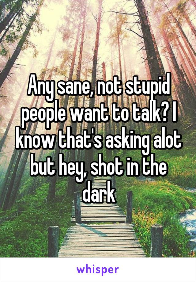 Any sane, not stupid people want to talk? I know that's asking alot but hey, shot in the dark