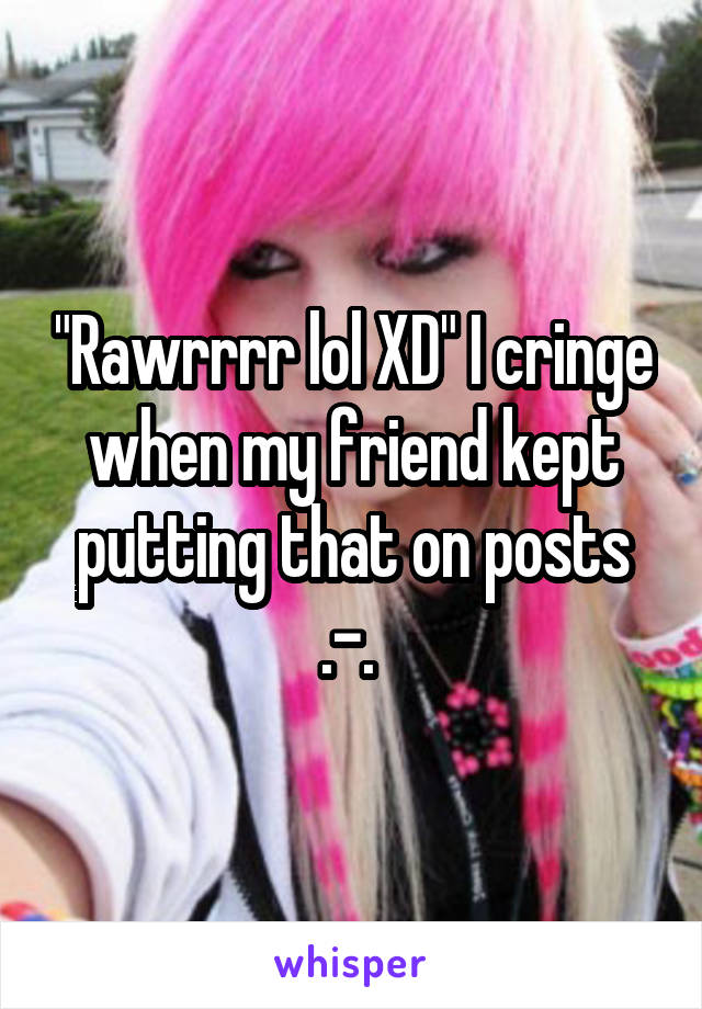 "Rawrrrr lol XD" I cringe when my friend kept putting that on posts .-. 