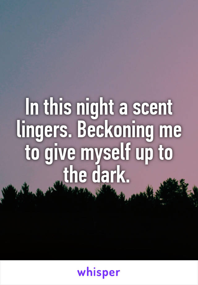 In this night a scent lingers. Beckoning me to give myself up to the dark. 