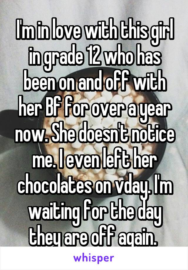 I'm in love with this girl in grade 12 who has been on and off with her Bf for over a year now. She doesn't notice me. I even left her chocolates on vday. I'm waiting for the day they are off again. 