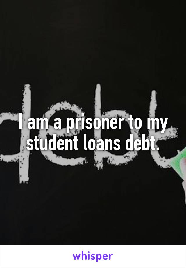 I am a prisoner to my student loans debt.