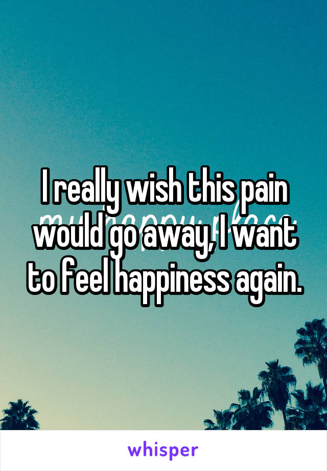 I really wish this pain would go away, I want to feel happiness again.