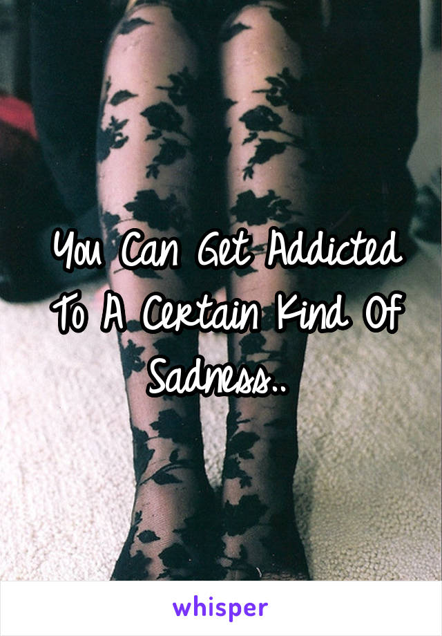 You Can Get Addicted To A Certain Kind Of Sadness.. 