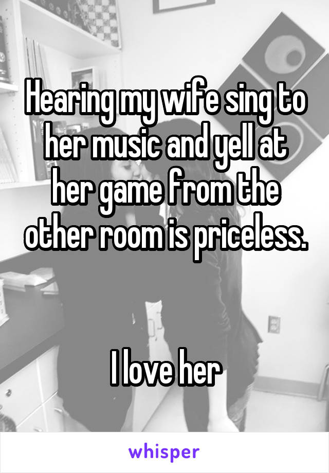 Hearing my wife sing to her music and yell at her game from the other room is priceless. 

I love her