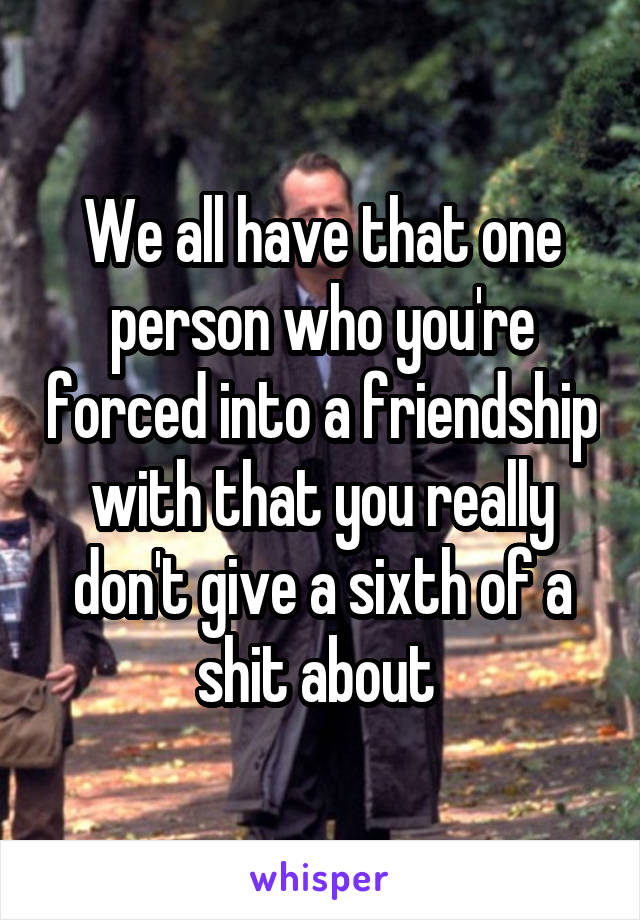 We all have that one person who you're forced into a friendship with that you really don't give a sixth of a shit about 