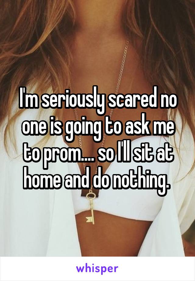 I'm seriously scared no one is going to ask me to prom.... so I'll sit at home and do nothing. 