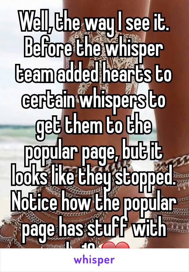 Well, the way I see it. Before the whisper team added hearts to certain whispers to get them to the popular page, but it looks like they stopped.
Notice how the popular page has stuff with only 10 ❤s