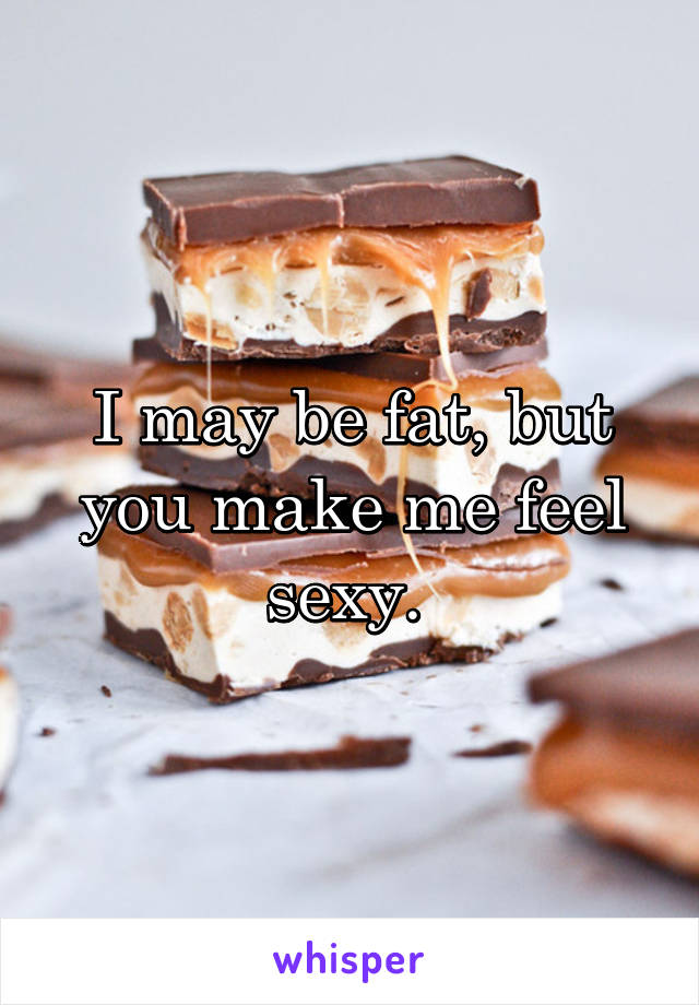 I may be fat, but you make me feel sexy. 