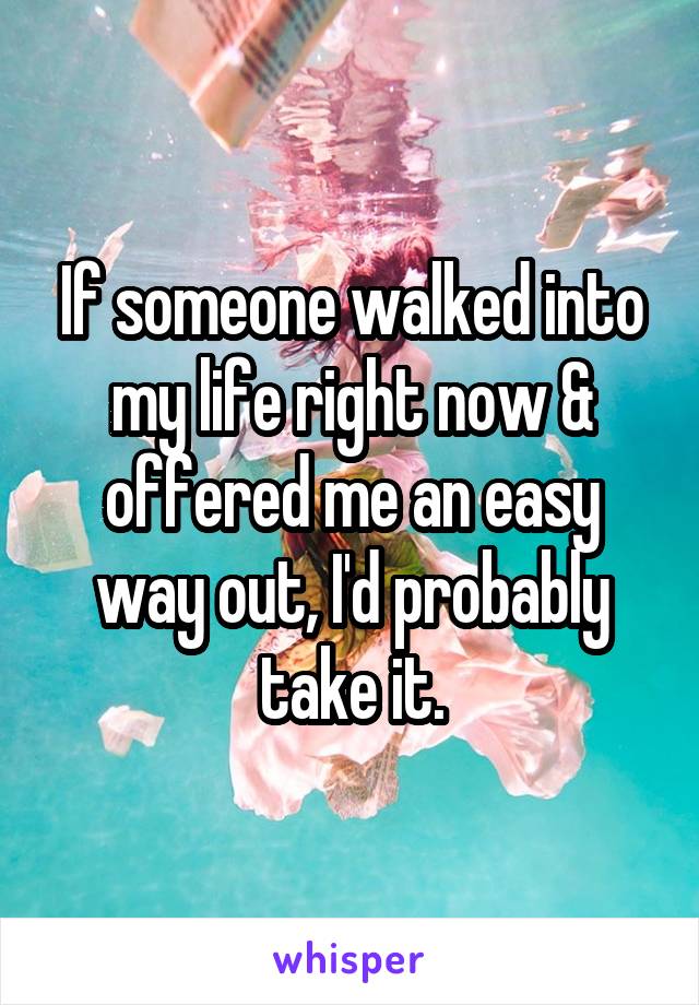 If someone walked into my life right now & offered me an easy way out, I'd probably take it.