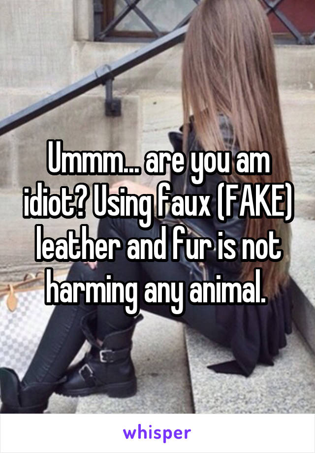 Ummm... are you am idiot? Using faux (FAKE) leather and fur is not harming any animal. 