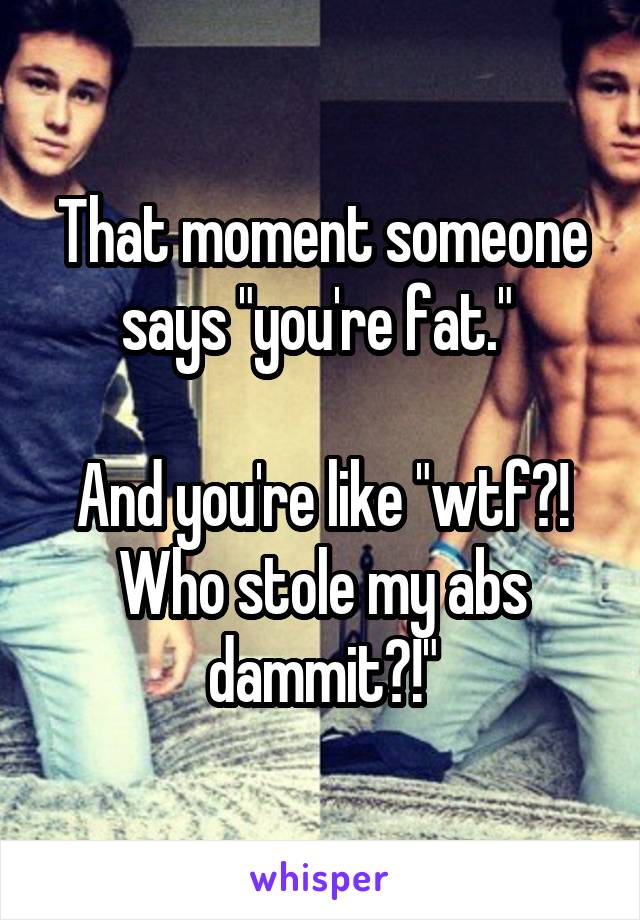 That moment someone says "you're fat." 

And you're like "wtf?! Who stole my abs dammit?!"