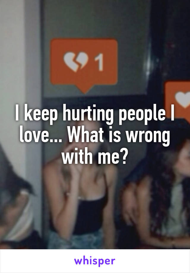 I keep hurting people I love... What is wrong with me?