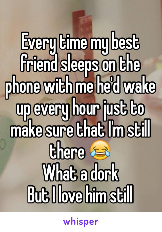 Every time my best friend sleeps on the phone with me he'd wake up every hour just to make sure that I'm still there 😂 
What a dork
But I love him still