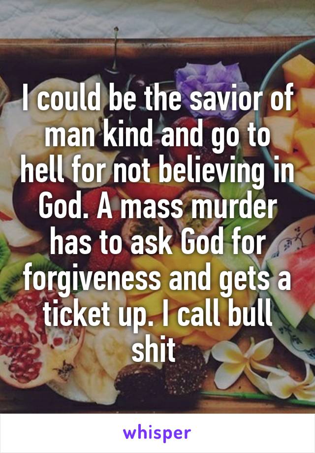 I could be the savior of man kind and go to hell for not believing in God. A mass murder has to ask God for forgiveness and gets a ticket up. I call bull shit 