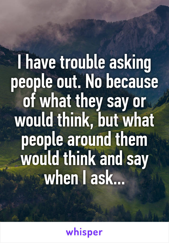 I have trouble asking people out. No because of what they say or would think, but what people around them would think and say when I ask...