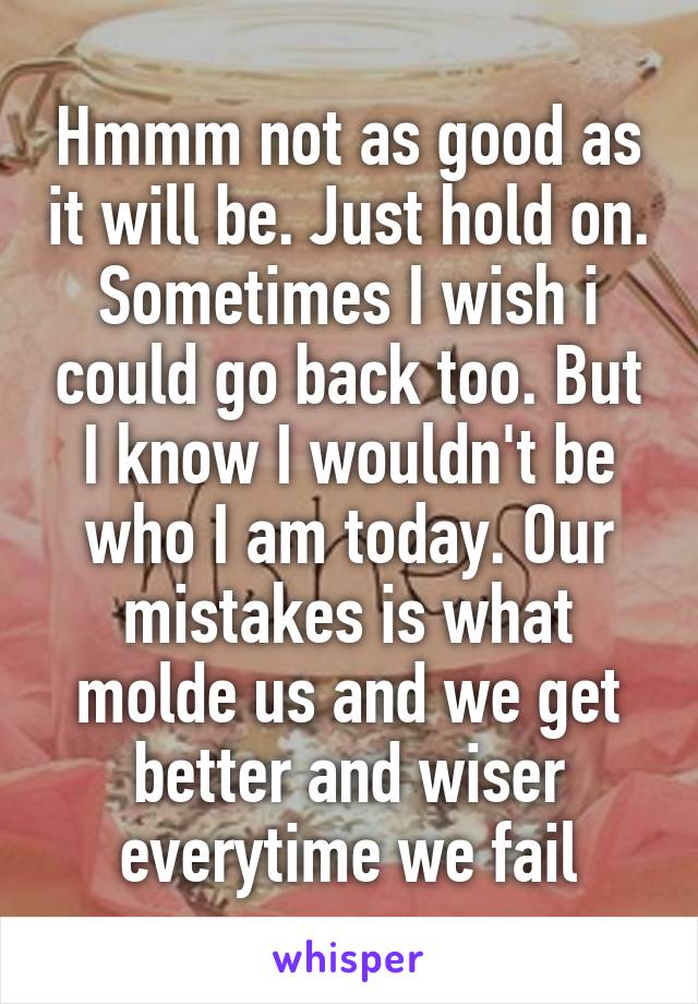 Hmmm not as good as it will be. Just hold on. Sometimes I wish i could go back too. But I know I wouldn't be who I am today. Our mistakes is what molde us and we get better and wiser everytime we fail