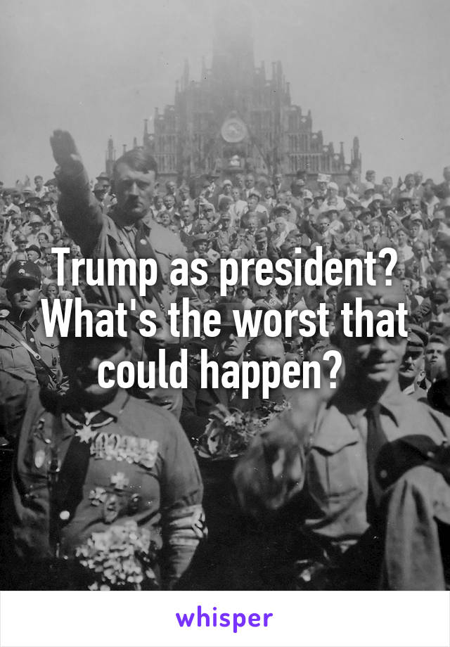 Trump as president? What's the worst that could happen? 