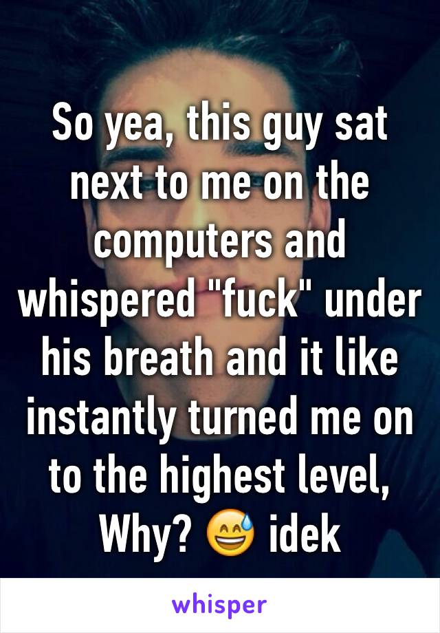 So yea, this guy sat next to me on the computers and whispered "fuck" under his breath and it like instantly turned me on to the highest level,
Why? 😅 idek