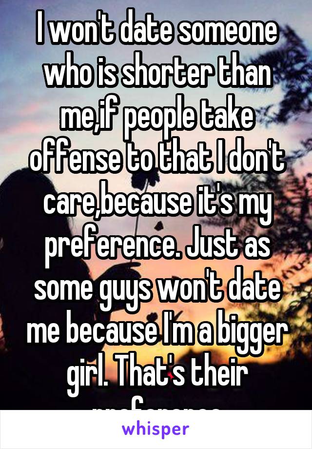 I won't date someone who is shorter than me,if people take offense to that I don't care,because it's my preference. Just as some guys won't date me because I'm a bigger girl. That's their preference