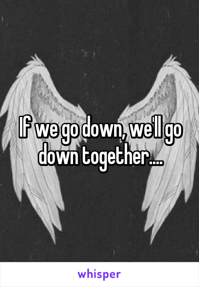 If we go down, we'll go down together....