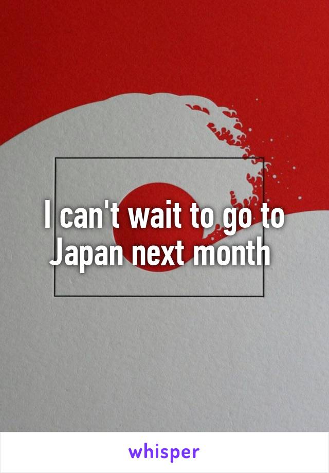 I can't wait to go to Japan next month 