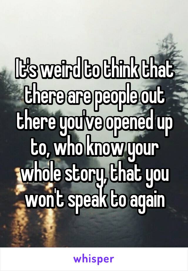 It's weird to think that there are people out there you've opened up to, who know your whole story, that you won't speak to again