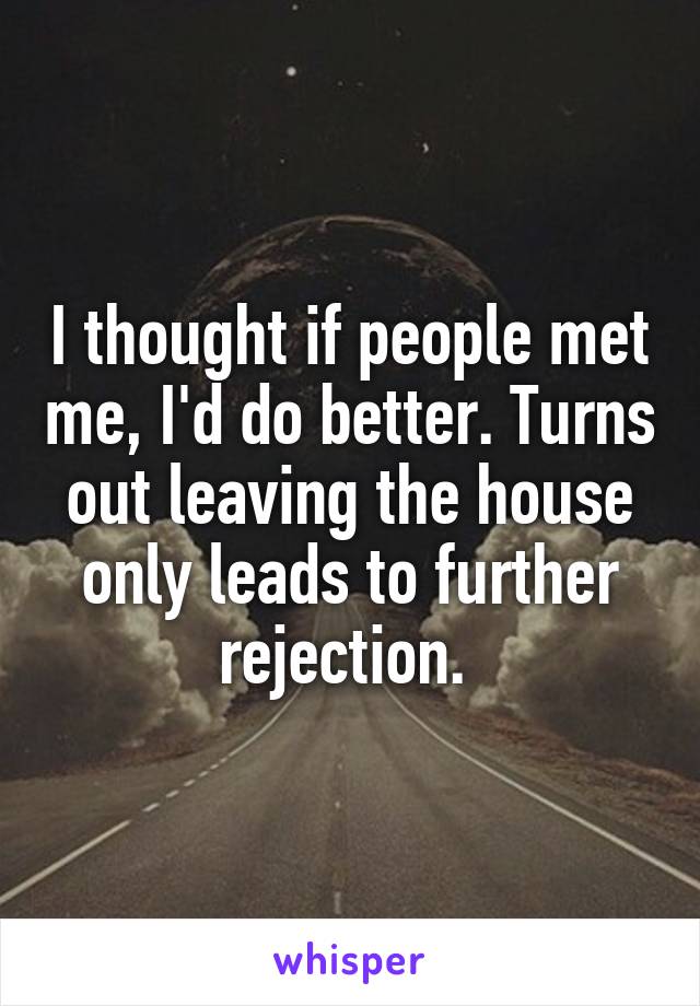 I thought if people met me, I'd do better. Turns out leaving the house only leads to further rejection. 