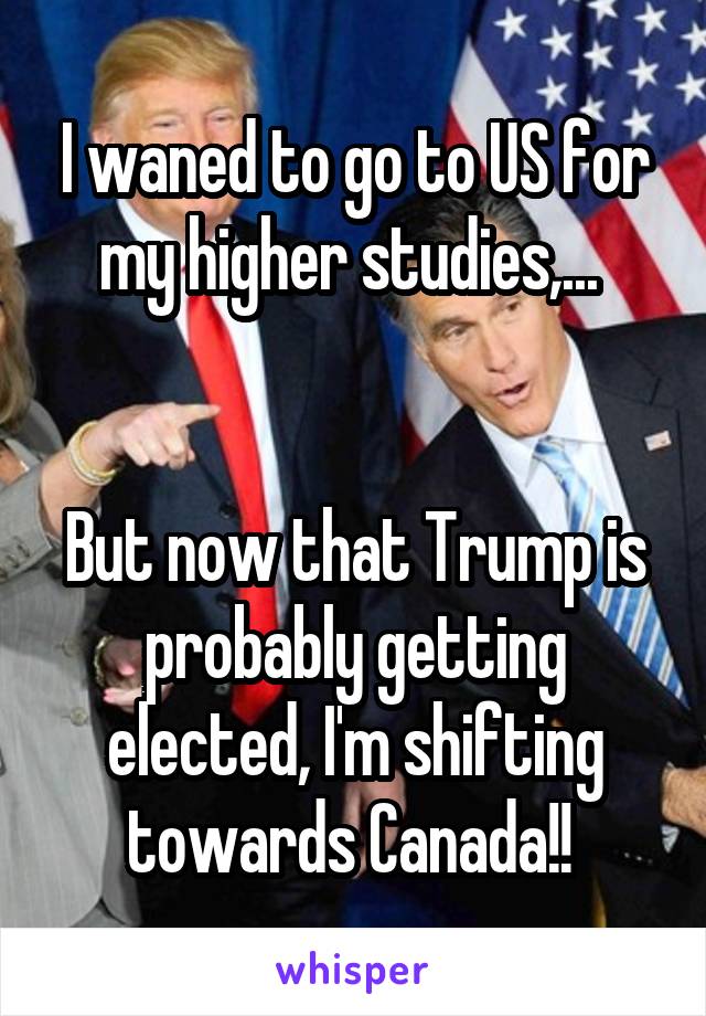 I waned to go to US for my higher studies,... 


But now that Trump is probably getting elected, I'm shifting towards Canada!! 