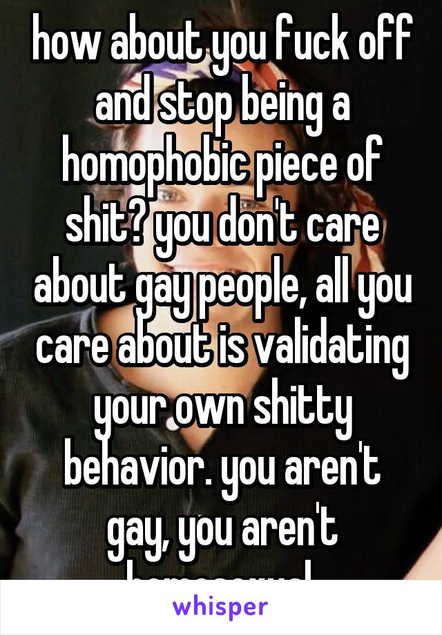 how about you fuck off and stop being a homophobic piece of shit? you don't care about gay people, all you care about is validating your own shitty behavior. you aren't gay, you aren't homosexual.